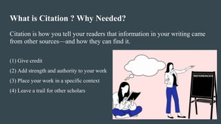What is Citation ? Why Needed?
Citation is how you tell your readers that information in your writing came
from other sources—and how they can find it.
(1) Give credit
(2) Add strength and authority to your work
(3) Place your work in a specific context
(4) Leave a trail for other scholars
 