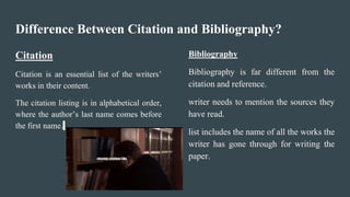 Difference Between Citation and Bibliography?
Citation
Citation is an essential list of the writers’
works in their content.
The citation listing is in alphabetical order,
where the author’s last name comes before
the first name.
Bibliography
Bibliography is far different from the
citation and reference.
writer needs to mention the sources they
have read.
list includes the name of all the works the
writer has gone through for writing the
paper.
 