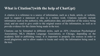 What is Citation?(with the help of ChatGpt)
A citation is a reference to a source of information, such as a book, article, or website,
used to support a statement or idea in a written work. Citations typically include
information such as the author(s), title, publication date, and publisher of the source being
cited, and are used to give credit to the original source of the information, as well as to
provide evidence for the claims being made in the text.
Citations can be formatted in different styles, such as APA (American Psychological
Association), MLA (Modern Language Association), or Chicago, depending on the
academic field or publishing venue. It is important to properly cite sources in order to
avoid plagiarism, and to allow readers to locate and verify the information being used in
the text.
 