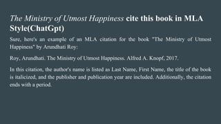 The Ministry of Utmost Happiness cite this book in MLA
Style(ChatGpt)
Sure, here's an example of an MLA citation for the book "The Ministry of Utmost
Happiness" by Arundhati Roy:
Roy, Arundhati. The Ministry of Utmost Happiness. Alfred A. Knopf, 2017.
In this citation, the author's name is listed as Last Name, First Name, the title of the book
is italicized, and the publisher and publication year are included. Additionally, the citation
ends with a period.
 