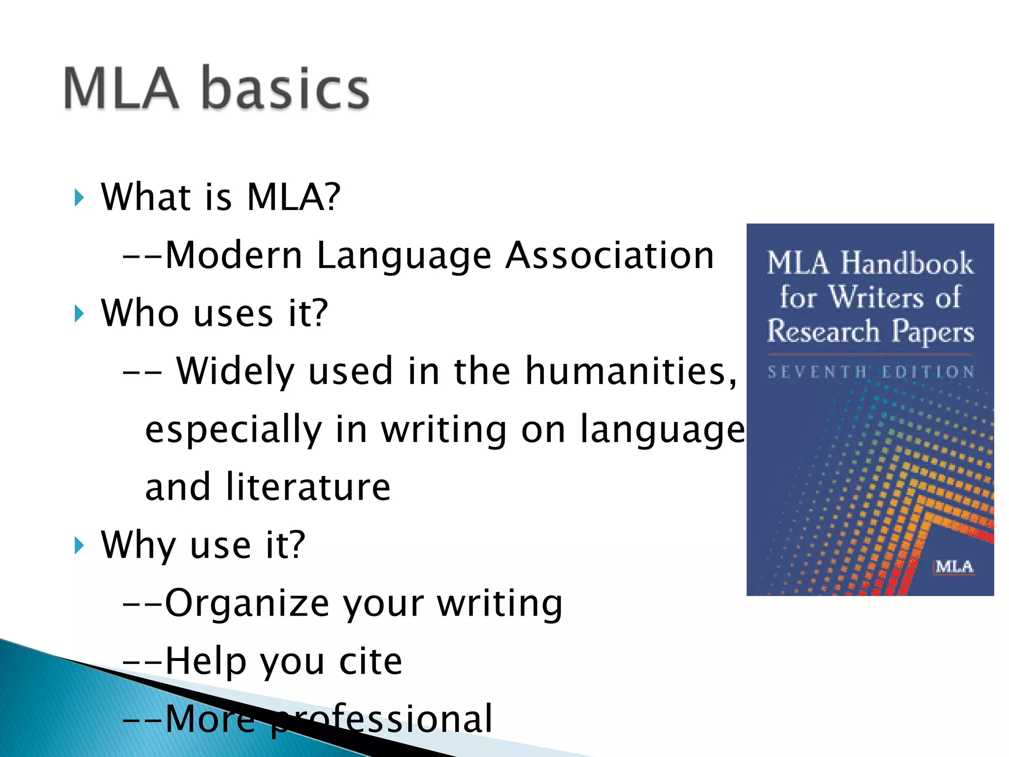 What is MLA? --Modern Language Association Who uses it? -- Widely used in the humanities,  especially in writing on language and literature Why use it?  --Organize your writing --Help you cite --More professional 