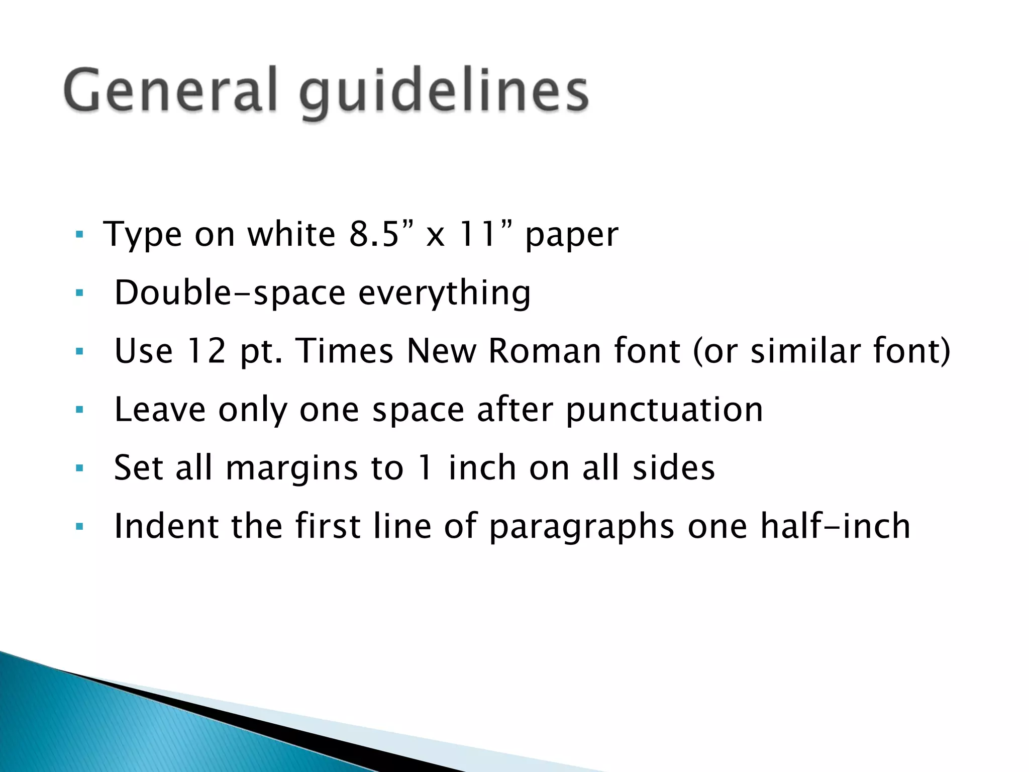 Type on white 8.5” x 11” paper Double-space everything Use 12 pt. Times New Roman font (or similar font) Leave only one space after punctuation Set all margins to 1 inch on all sides Indent the first line of paragraphs one half-inch 