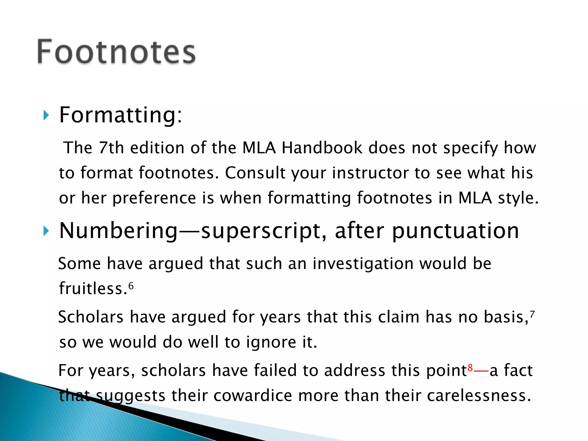 Formatting:  The 7th edition of the MLA Handbook does not specify how to format footnotes. Consult your instructor to see what his or her preference is when formatting footnotes in MLA style. Numbering—superscript, after punctuation Some have argued that such an investigation would be fruitless. 6 Scholars have argued for years that this claim has no basis, 7  so we would do well to ignore it. For years, scholars have failed to address this point 8 — a fact that suggests their cowardice more than their carelessness. 