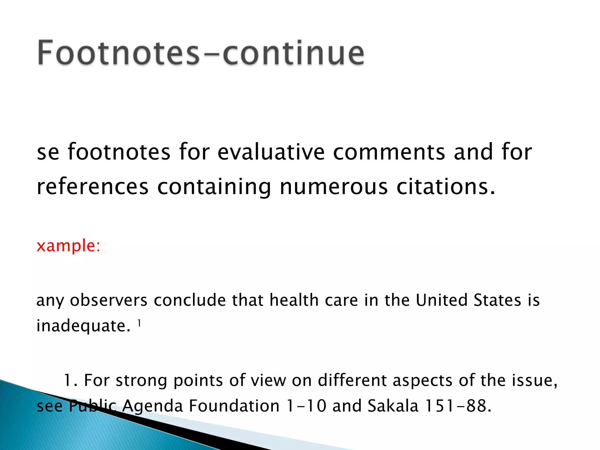 Use footnotes for evaluative comments and for references containing numerous citations. Example: Many observers conclude that health care in the United States is inadequate.  1 1. For strong points of view on different aspects of the issue, see Public Agenda Foundation 1-10 and Sakala 151-88. Works Cited Public Agenda Foundation.  The Health Care Crisis: Containing Costs, Expanding Coverage.  New York: McGraw, 1992. Print. Sakala, Carol. “Maternity Care Policy in the United States: Toward a More Rational and Effective System.” Diss. Boston U., 1993. Print. 
