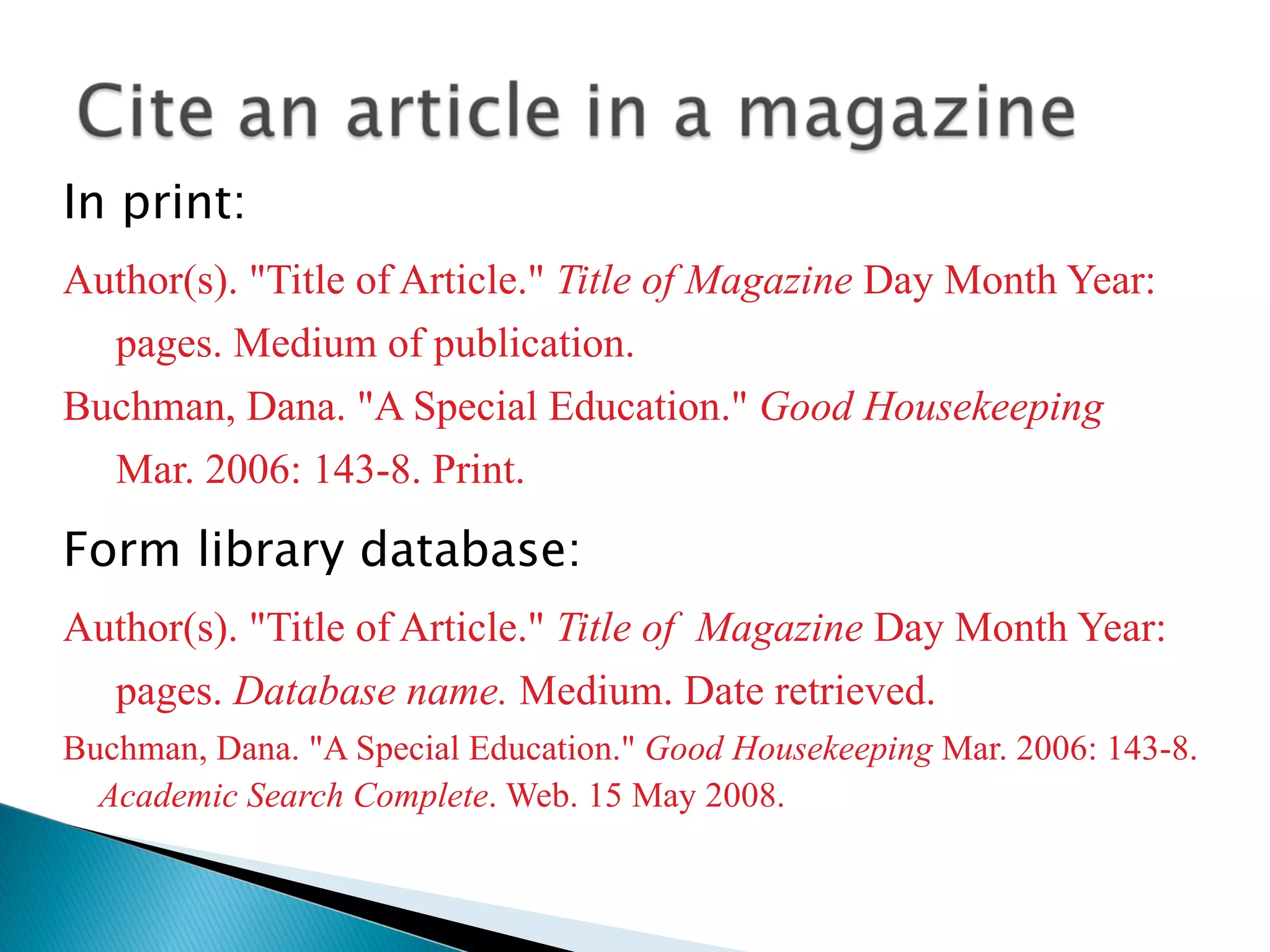 In print: Author(s). &quot;Title of Article.&quot;  Title of Magazine  Day Month Year: pages. Medium of publication. Buchman, Dana. &quot;A Special Education.&quot;  Good Housekeeping Mar. 2006: 143-8. Print. Form library database: Author(s). &quot;Title of Article.&quot;  Title of  Magazine  Day Month Year: pages.  Database name.  Medium. Date retrieved. Buchman, Dana. &quot;A Special Education.&quot;  Good Housekeeping  Mar. 2006: 143-8.  Academic Search Complete . Web. 15 May 2008. 