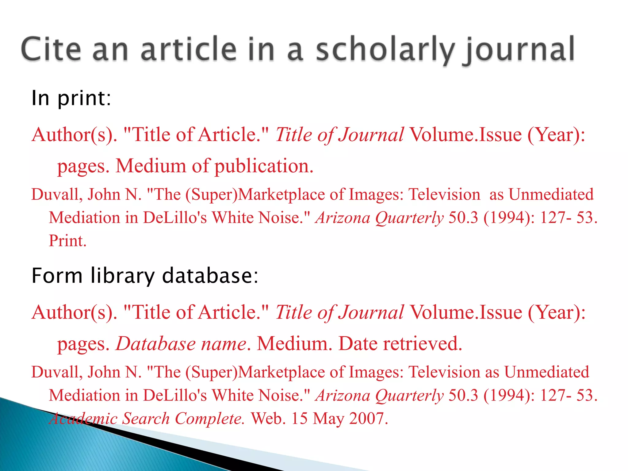 In print: Author(s). &quot;Title of Article.&quot;  Title of Journal  Volume.Issue (Year): pages. Medium of publication. Duvall, John N. &quot;The (Super)Marketplace of Images: Television  as Unmediated Mediation in DeLillo's White Noise.&quot;  Arizona Quarterly  50.3 (1994): 127- 53. Print. Form library database: Author(s). &quot;Title of Article.&quot;  Title of Journal  Volume.Issue (Year): pages.  Database name . Medium. Date retrieved. Duvall, John N. &quot;The (Super)Marketplace of Images: Television as Unmediated Mediation in DeLillo's White Noise.&quot;  Arizona Quarterly  50.3 (1994): 127- 53.  Academic Search Complete.  Web. 15 May 2007. 