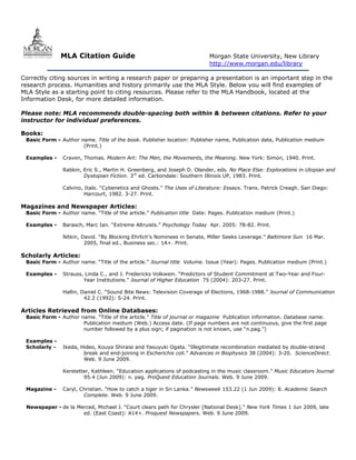 MLA Citation Guide                                         Morgan State University, New Library
                                                                          http://www.morgan.edu/library

Correctly citing sources in writing a research paper or preparing a presentation is an important step in the
research process. Humanities and history primarily use the MLA Style. Below you will find examples of
MLA Style as a starting point to citing resources. Please refer to the MLA Handbook, located at the
Information Desk, for more detailed information.

Please note: MLA recommends double-spacing both within & between citations. Refer to your
instructor for individual preferences.

Books:
 Basic Form - Author name. Title of the book. Publisher location: Publisher name, Publication date, Publication medium
                      (Print.)

 Examples -    Craven, Thomas. Modern Art: The Men, the Movements, the Meaning. New York: Simon, 1940. Print.

               Rabkin, Eric S., Martin H. Greenberg, and Joseph D. Olander, eds. No Place Else: Explorations in Utopian and
                       Dystopian Fiction. 3rd ed. Carbondale: Southern Illinois UP, 1983. Print.

               Calvino, Italo. “Cybenetics and Ghosts.” The Uses of Literature: Essays. Trans. Patrick Creagh. San Diego:
                        Harcourt, 1982. 3-27. Print.

Magazines and Newspaper Articles:
 Basic Form - Author name. “Title of the article.” Publication title Date: Pages. Publication medium (Print.)

 Examples -    Barasch, Marc Ian. “Extreme Altruists.” Psychology Today Apr. 2005: 78-82. Print.

               Nitkin, David. “By Blocking Ehrlich’s Nominees in Senate, Miller Seeks Leverage.” Baltimore Sun 16 Mar.
                        2005, final ed., Business sec.: 1A+. Print.

Scholarly Articles:
 Basic Form - Author name. “Title of the article.” Journal title Volume. Issue (Year): Pages. Publication medium (Print.)

 Examples -    Strauss, Linda C., and J. Fredericks Volkwein. “Predictors of Student Commitment at Two-Year and Four-
                       Year Institutions.” Journal of Higher Education 75 (2004): 203-27. Print.

               Hallin, Daniel C. “Sound Bite News: Television Coverage of Elections, 1968-1988.” Journal of Communication
                        42.2 (1992): 5-24. Print.

Articles Retrieved from Online Databases:
 Basic Form - Author name. “Title of the article.” Title of journal or magazine Publication information. Database name.
                      Publication medium (Web.) Access date. (If page numbers are not continuous, give the first page
                      number followed by a plus sign; if pagination is not known, use “n.pag.”)

 Examples -
 Scholarly -   Ikeda, Hideo, Kouya Shiraisi and Yasuyuki Ogata. “Illegitimate recombination mediated by double-strand
                       break and end-joining in Escherichis coli.” Advances in Biophysics 38 (2004): 3-20. ScienceDirect.
                       Web. 9 June 2009.

               Kerstetter, Kathleen. “Education applications of podcasting in the music classroom.” Music Educators Journal
                       95.4 (Jun 2009): n. pag. ProQuest Education Journals. Web. 9 June 2009.

 Magazine -    Caryl, Christian. “How to catch a tiger in Sri Lanka.” Newsweek 153.22 (1 Jun 2009): 8. Academic Search
                       Complete. Web. 9 June 2009.

 Newspaper - de la Merced, Michael J. “Court clears path for Chrysler [National Desk].” New York Times 1 Jun 2009, late
                     ed. (East Coast): A14+. Proquest Newspapers. Web. 9 June 2009.
 