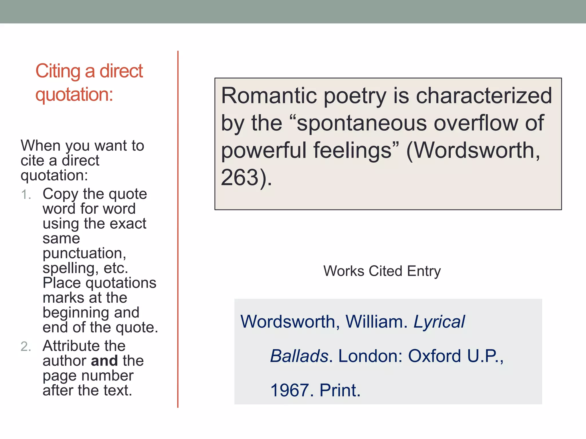 Citing a direct
  quotation:            Romantic poetry is characterized
                        by the “spontaneous overflow of
When you want to
cite a direct
                        powerful feelings” (Wordsworth,
quotation:              263).
1. Copy the quote
    word for word
    using the exact
    same
    punctuation,
    spelling, etc.                 Works Cited Entry
    Place quotations
    marks at the
    beginning and
    end of the quote.    Wordsworth, William. Lyrical
2. Attribute the
    author and the          Ballads. London: Oxford U.P.,
    page number
    after the text.         1967. Print.
 