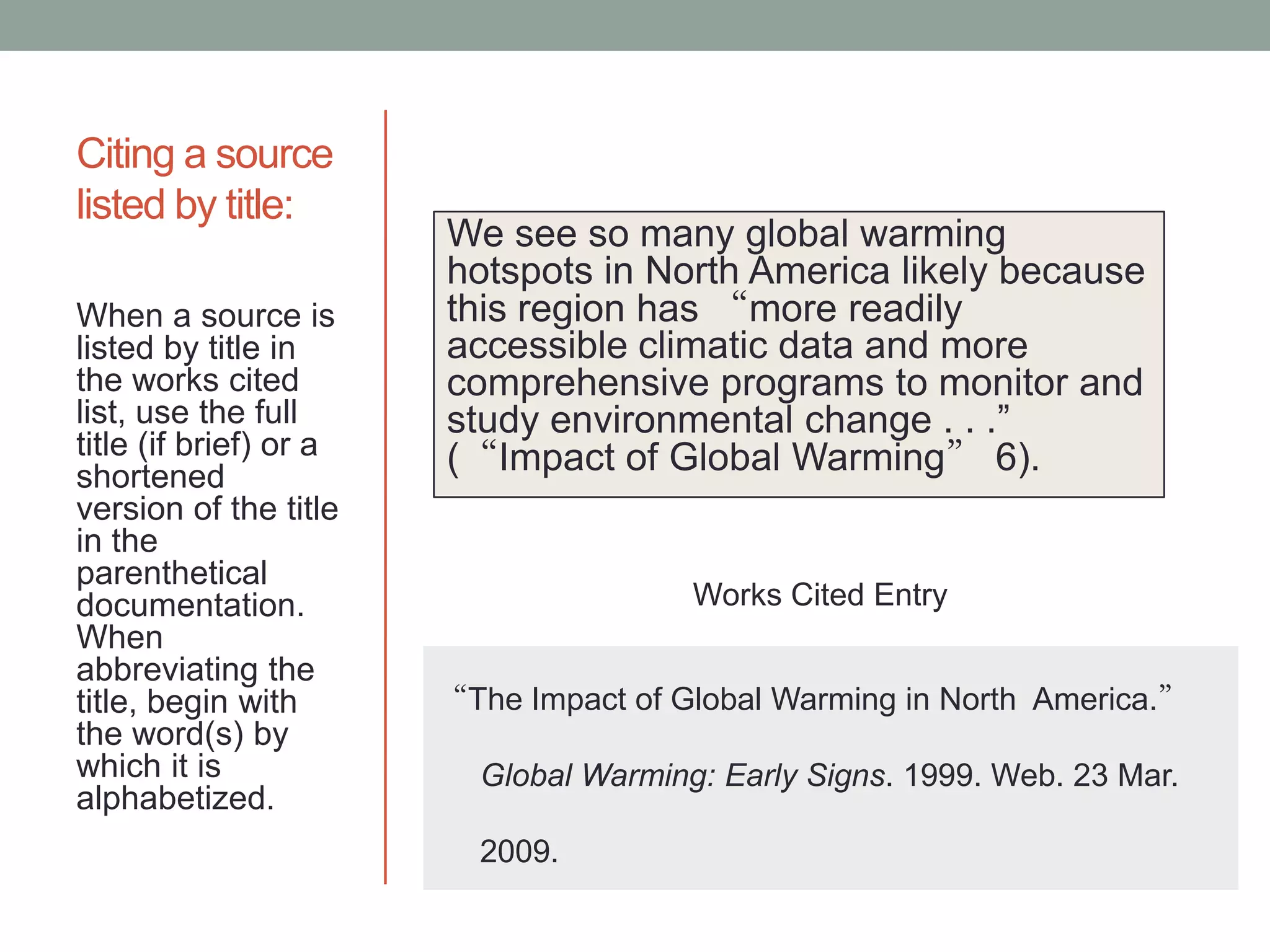 Citing a source
listed by title:
                        We see so many global warming
                        hotspots in North America likely because
When a source is        this region has “more readily
listed by title in      accessible climatic data and more
the works cited         comprehensive programs to monitor and
list, use the full      study environmental change . . .”
title (if brief) or a   (“Impact of Global Warming” 6).
shortened
version of the title
in the
parenthetical
documentation.                          Works Cited Entry
When
abbreviating the
title, begin with       “The Impact of Global Warming in North America.”
the word(s) by
which it is               Global Warming: Early Signs. 1999. Web. 23 Mar.
alphabetized.
                          2009.
 
