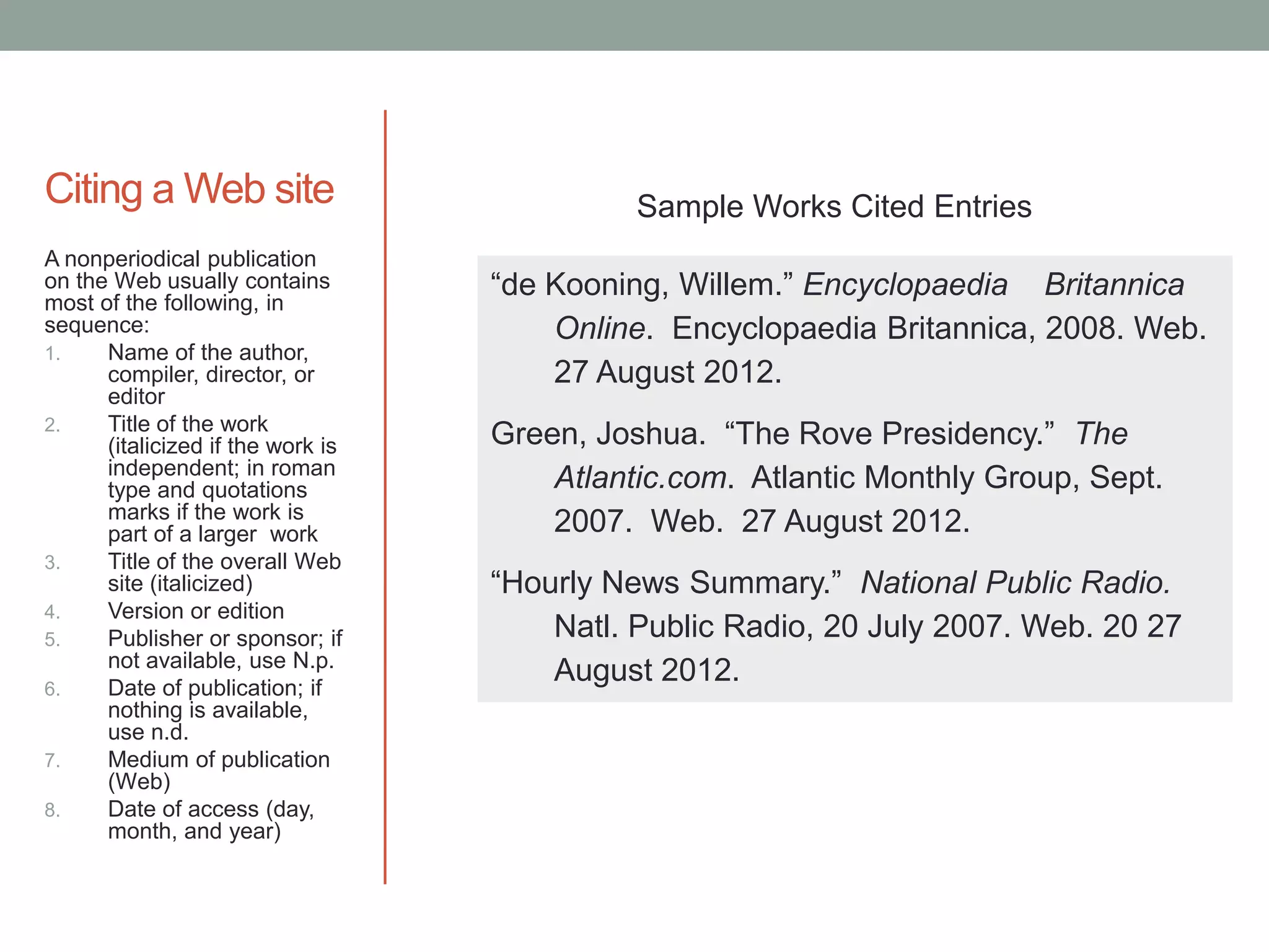 Citing a Web site                            Sample Works Cited Entries
A nonperiodical publication
on the Web usually contains
most of the following, in
                                   “de Kooning, Willem.” Encyclopaedia Britannica
sequence:                              Online. Encyclopaedia Britannica, 2008. Web.
1.    Name of the author,
      compiler, director, or           27 August 2012.
      editor
      Title of the work
2.
      (italicized if the work is   Green, Joshua. “The Rove Presidency.” The
      independent; in roman
      type and quotations              Atlantic.com. Atlantic Monthly Group, Sept.
      marks if the work is
      part of a larger work            2007. Web. 27 August 2012.
3.    Title of the overall Web
      site (italicized)            “Hourly News Summary.” National Public Radio.
4.    Version or edition
5.    Publisher or sponsor; if         Natl. Public Radio, 20 July 2007. Web. 20 27
      not available, use N.p.
6.    Date of publication; if
                                       August 2012.
      nothing is available,
      use n.d.
7.    Medium of publication
      (Web)
8.    Date of access (day,
      month, and year)
 
