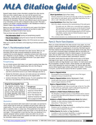 Go to http://www.andyspinks.com/mla/ for more information. © 2000-2009, Andrew Spinks. Duplicate freely for nonprofit educational use.   __________  
 
 
 
 
 
 
 
 
   
Research papers always contain information compiled from other sources.
When you write a research paper, you must cite the sources of your
information. In other words, you must give proper credit to the original
authors of the information and let your readers know how to find the
information for themselves. There are many different ways to cite the sources
of our information, but this guide is designed to help you learn “MLA style,”
outlined in the Modern Language Association’s MLA Handbook for Writers of
Research Papers (http://mlahandbook.org).
Before you start your research, you may want to print copies of the Citation
Data Form from http://andyspinks.com/mla/ and use them to collect the
bibliographic information for each of your sources.
There are three main parts to MLA citation:
1.The Information Itself (quoting and paraphrasing properly)
2.The In-Text Citation (giving the source of each bit of information)
3.The “Works Cited” Page (creating a list of the sources you used)
Make sure to read the information at the beginning of all three sections before
you begin.
PPaarrtt 11:: TThhee IInnffoorrmmaattiioonn IIttsseellff
All research papers contain information from other sources. When you use
information that has been previously published by someone else, it is
important that you avoid plagiarism – presenting someone else's ideas as your
own. (Plagiarism is not just cheating; it is also stealing.) There are two ways
that you can include other people's ideas and words in your paper without
plagiarizing: paraphrasing and quotation.
Paraphrasing
You can include someone else's ideas in your paper by putting those ideas into
your own words. This is called paraphrasing. Here are a few things to
remember when paraphrasing:
 Always cite the source of the paraphrased information with in-text citation
(see Part 2) and list the source on your Works Cited page (see Part 3).
 Restate the information using your own words and your own sentences.
Never use the same sentence structure as the original author.
 Combine information from different sources. Try not to paraphrase more
than one or two sentences in a row from the same source.
Short Quotations (Up to Four Lines)
Picasso's attraction to art came at an early age; in fact, he “was able to
draw before he could speak, and he could speak long before he was
able to walk” (Bernadac and Bouchet 19).
Long Quotations (More than Four Lines)
One critic adeptly summarized the mainstreaming of the punk genre:
For punk rock, the 1990s were a watershed and a nightmare.
The mainstream commercial success in that decade of bands
like Green Day, Rancid, and Blink 182 was unprecedented
for a genre that survived the Reagan-Bush era on $3 concerts,
indie labels, and the relatively limited broadcast range of
college radio. (Matula 19)
This commercialization was simultaneously the rise and fall of punk.
PPaarrtt 22:: TThhee IInn--TTeexxtt CCiittaattiioonn
When you include information from other sources in your paper, you must
include a citation that tells where the information came from (regardless of
whether you quoted it or paraphrased it). At one time, MLA Style required
that these citations be listed as footnotes at the bottom of the page. Now you
can just insert a shortened citation immediately after the information you
have quoted or paraphrased. (Since the citations appear in the text of your
paper, they are called “in-text” citations. Since they are enclosed in
parentheses, they are sometimes called "parenthetical" citations.)
The citation should direct the reader to that source's entry on the Works
Cited page of your report. For print sources, you normally only need to
include the Author and Page Number in your citation. For multi-volume works
like encyclopedias, include the Author, Volume Number, and Page Number
(with a colon separating the volume and page). For internet sites and other
sources without specific page numbers, just include the Author . If the author
is not given, use the first few words of the title (in quotation marks).
Book or Signed Article
Encouraged by the government, tourism is one of the largest
industries in Greece (Arnold 45-46).
Book or Signed Article (Author Mentioned in Text)
Arnold states that tourism, encouraged by the government, is one of
Greece's largest industries (45-46).
Book or Signed Article (Two Authors)
Picasso's attraction to art came at an early age; in fact, he “was able
to draw before he could speak, and he could speak long before he
was able to walk” (Bernadac and Bouchet 19).
Article in a Multi-Volume Reference Book
The abundance of natural resource in Great Britain and its colonies
was one factor that allowed the industrial revolution to begin there
(Lampard 10:248).
Article in a Multi-Volume Reference Book (No Author)
Globally, no other infectious disease kills more people than
tuberculosis (“Tuberculosis” 3:875).
Online Source (No Page Numbers)
Hinduism and its mythology are a mixture, resulting from centuries
of cross-cultural integration (Naylor).
Online Source (No Author or Page Numbers)
Available as a free download, OpenOffice is a popular open source
alternative to Microsoft Office (“OpenOffice 3.0”).
Quotation
You can also use someone else's exact words in your paper; you just have to
clearly indicate that the words are a quotation and give proper credit to the
original author. This is very useful when the original author has phrased the
idea in a powerful, clever, or unique way. If the quoted text is four lines or
less, you should put it in quotation marks and include it in line with the rest of
your paper. If the quoted text is more than four lines, you should put it in a
separate paragraph (without quotation marks) and indent it by one inch.
Either way, you should introduce the quotation and make sure to explain how
the information relates to your paper.
Original Encyclopedia Text:
“The industrial revolution began in
Great Britain for several reasons.
The country had large deposits of
coal and iron, the two natural re-
sources on which early industrializa-
tion largely depended. Other indus-
trial raw materials came from Great
Britain's Colonies.”
Paraphrase:
The abundance of natural
resources in Great Britain
and its colonies was one
factor that allowed the
industrial revolution to begin
there (Lampard 10:248).
 