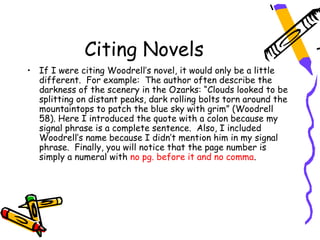 Citing Novels
• If I were citing Woodrell’s novel, it would only be a little
  different. For example: The author often describe the
  darkness of the scenery in the Ozarks: “Clouds looked to be
  splitting on distant peaks, dark rolling bolts torn around the
  mountaintops to patch the blue sky with grim” (Woodrell
  58). Here I introduced the quote with a colon because my
  signal phrase is a complete sentence. Also, I included
  Woodrell’s name because I didn’t mention him in my signal
  phrase. Finally, you will notice that the page number is
  simply a numeral with no pg. before it and no comma.
 