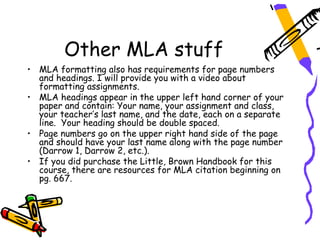 Other MLA stuff
• MLA formatting also has requirements for page numbers
  and headings. I will provide you with a video about
  formatting assignments.
• MLA headings appear in the upper left hand corner of your
  paper and contain: Your name, your assignment and class,
  your teacher’s last name, and the date, each on a separate
  line. Your heading should be double spaced.
• Page numbers go on the upper right hand side of the page
  and should have your last name along with the page number
  (Darrow 1, Darrow 2, etc.).
• If you did purchase the Little, Brown Handbook for this
  course, there are resources for MLA citation beginning on
  pg. 667.
 