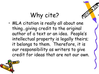 Why cite?
• MLA citation is really all about one
  thing…giving credit to the original
  author of a text or an idea. People’s
  intellectual property is legally theirs;
  it belongs to them. Therefore, it is
  our responsibility as writers to give
  credit for ideas that are not our own.
 