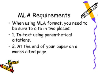 MLA Requirements
• When using MLA format, you need to
  be sure to cite in two places:
• 1. In-text using parenthetical
  citations.
• 2. At the end of your paper on a
  works cited page.
 