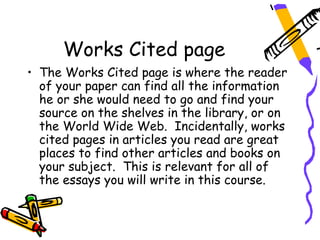 Works Cited page
• The Works Cited page is where the reader
  of your paper can find all the information
  he or she would need to go and find your
  source on the shelves in the library, or on
  the World Wide Web. Incidentally, works
  cited pages in articles you read are great
  places to find other articles and books on
  your subject. This is relevant for all of
  the essays you will write in this course.
 