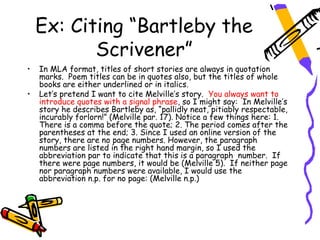 Ex: Citing “Bartleby the
           Scrivener”
•   In MLA format, titles of short stories are always in quotation
    marks. Poem titles can be in quotes also, but the titles of whole
    books are either underlined or in italics.
•   Let’s pretend I want to cite Melville’s story. You always want to
    introduce quotes with a signal phrase, so I might say: In Melville’s
    story he describes Bartleby as, “pallidly neat, pitiably respectable,
    incurably forlorn!” (Melville par. 17). Notice a few things here: 1.
    There is a comma before the quote; 2. The period comes after the
    parentheses at the end; 3. Since I used an online version of the
    story, there are no page numbers. However, the paragraph
    numbers are listed in the right hand margin, so I used the
    abbreviation par to indicate that this is a paragraph number. If
    there were page numbers, it would be (Melville 5). If neither page
    nor paragraph numbers were available, I would use the
    abbreviation n.p. for no page: (Melville n.p.)
 
