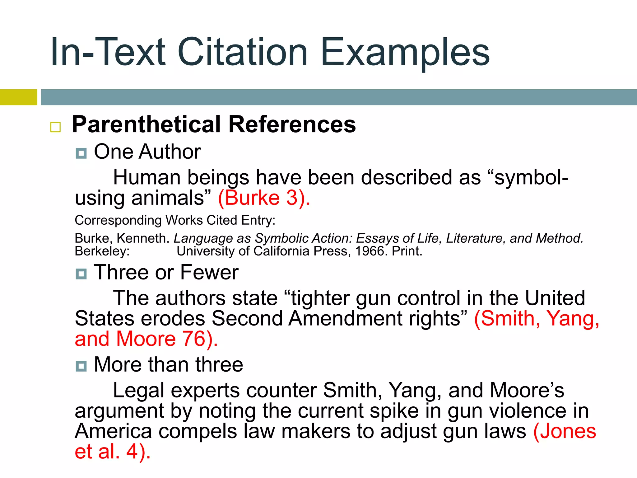 In-Text Citation Examples
 Parenthetical References
 One Author
Human beings have been described as “symbol-
using animals” (Burke 3).
Corresponding Works Cited Entry:
Burke, Kenneth. Language as Symbolic Action: Essays of Life, Literature, and Method.
Berkeley: University of California Press, 1966. Print.
 Three or Fewer
The authors state “tighter gun control in the United
States erodes Second Amendment rights” (Smith, Yang,
and Moore 76).
 More than three
Legal experts counter Smith, Yang, and Moore’s
argument by noting the current spike in gun violence in
America compels law makers to adjust gun laws (Jones
et al. 4).
 