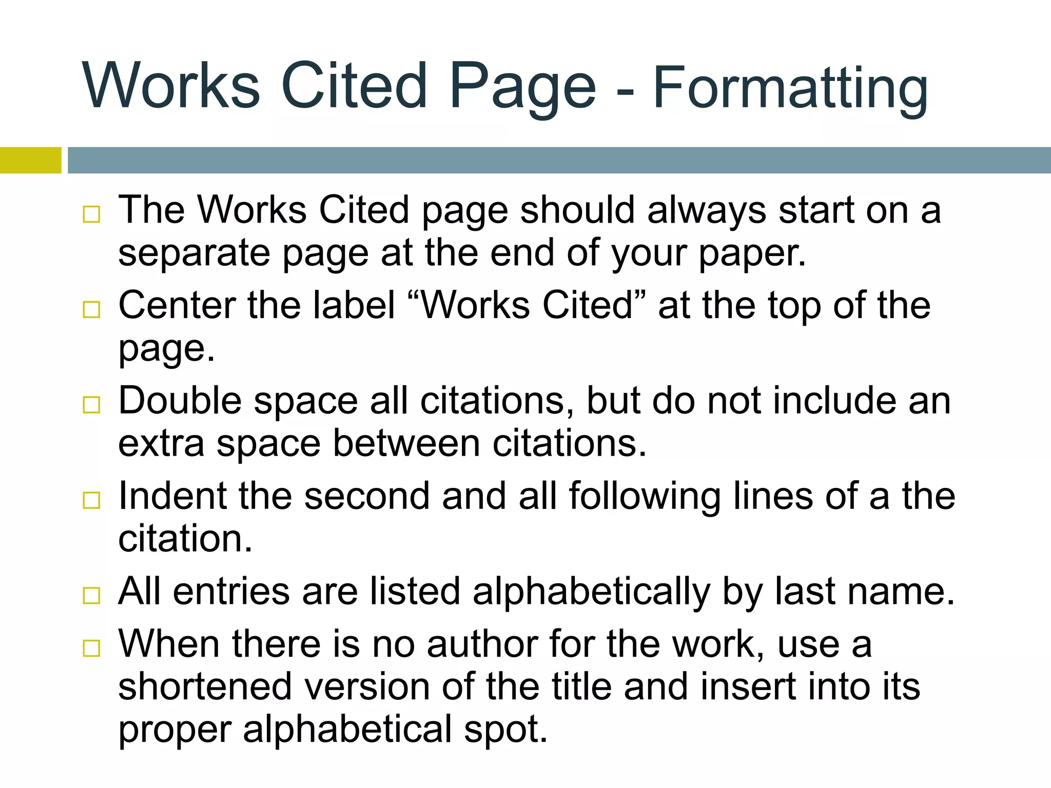 Works Cited Page - Formatting
 The Works Cited page should always start on a
separate page at the end of your paper.
 Center the label “Works Cited” at the top of the
page.
 Double space all citations, but do not include an
extra space between citations.
 Indent the second and all following lines of a the
citation.
 All entries are listed alphabetically by last name.
 When there is no author for the work, use a
shortened version of the title and insert into its
proper alphabetical spot.
 