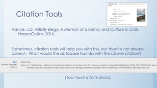 Citation Tools
Vance, J.D. Hillbilly Elegy: A Memoir of a Family and Culture in Crisis.
HarperCollins, 2016.
Sometimes, citation tools will help you with this, but they’re not always
correct. What would the database tool do with the above citation?
(Too much information.)
 