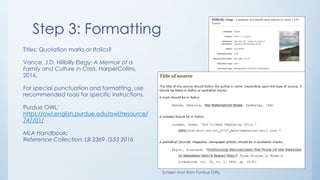 Step 3: Formatting
Titles: Quotation marks or Italics?
Vance, J.D. Hillbilly Elegy: A Memoir of a
Family and Culture in Crisis. HarperCollins,
2016.
For special punctuation and formatting, use
recommended tools for specific instructions.
Purdue OWL:
https://owl.english.purdue.edu/owl/resource/
747/01/
MLA Handbook:
Reference Collection: LB 2369 .G53 2016
Screen shot from Purdue OWL
 