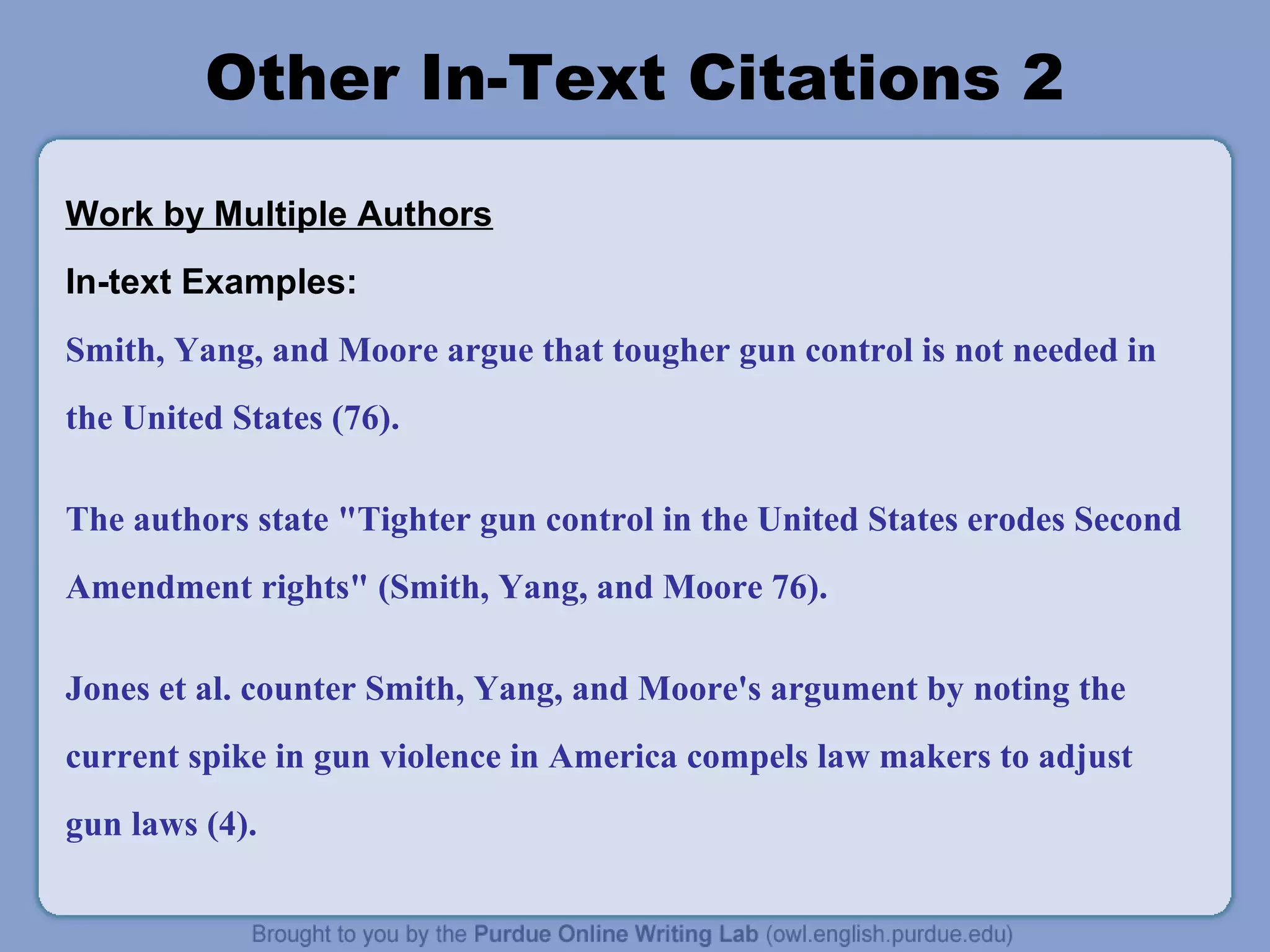 Other In-Text Citations 2
Work by Multiple Authors
In-text Examples:
Smith, Yang, and Moore argue that tougher gun control is not needed in
the United States (76).
The authors state "Tighter gun control in the United States erodes Second
Amendment rights" (Smith, Yang, and Moore 76).
Jones et al. counter Smith, Yang, and Moore's argument by noting the
current spike in gun violence in America compels law makers to adjust
gun laws (4).
 