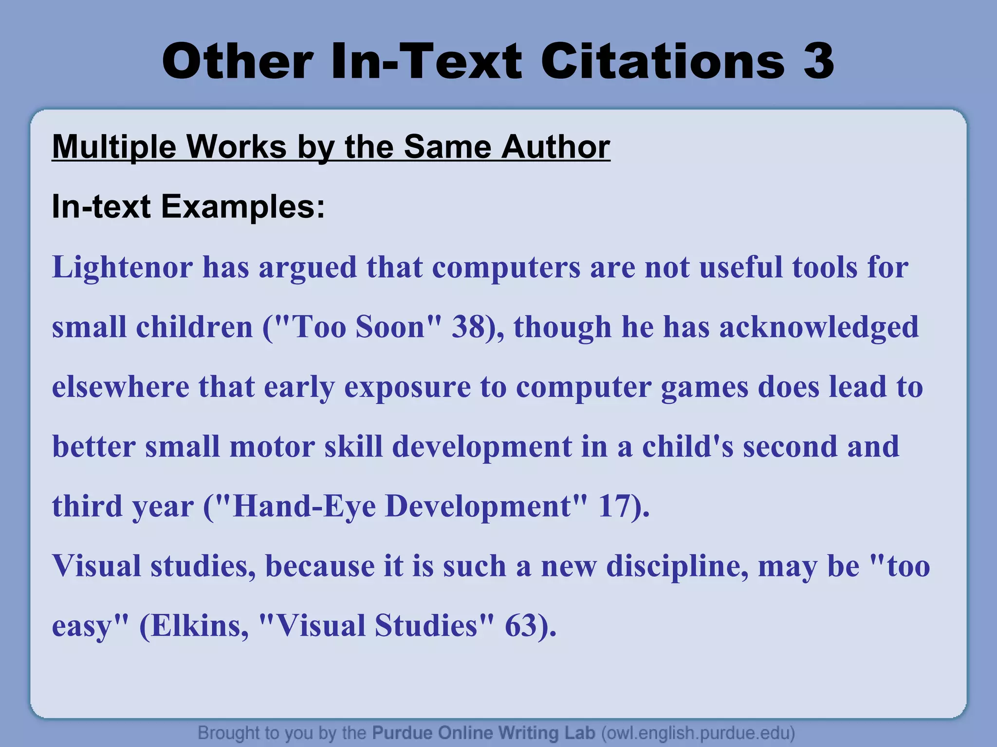 Other In-Text Citations 3
Multiple Works by the Same Author
In-text Examples:
Lightenor has argued that computers are not useful tools for
small children ("Too Soon" 38), though he has acknowledged
elsewhere that early exposure to computer games does lead to
better small motor skill development in a child's second and
third year ("Hand-Eye Development" 17).
Visual studies, because it is such a new discipline, may be "too
easy" (Elkins, "Visual Studies" 63).
 