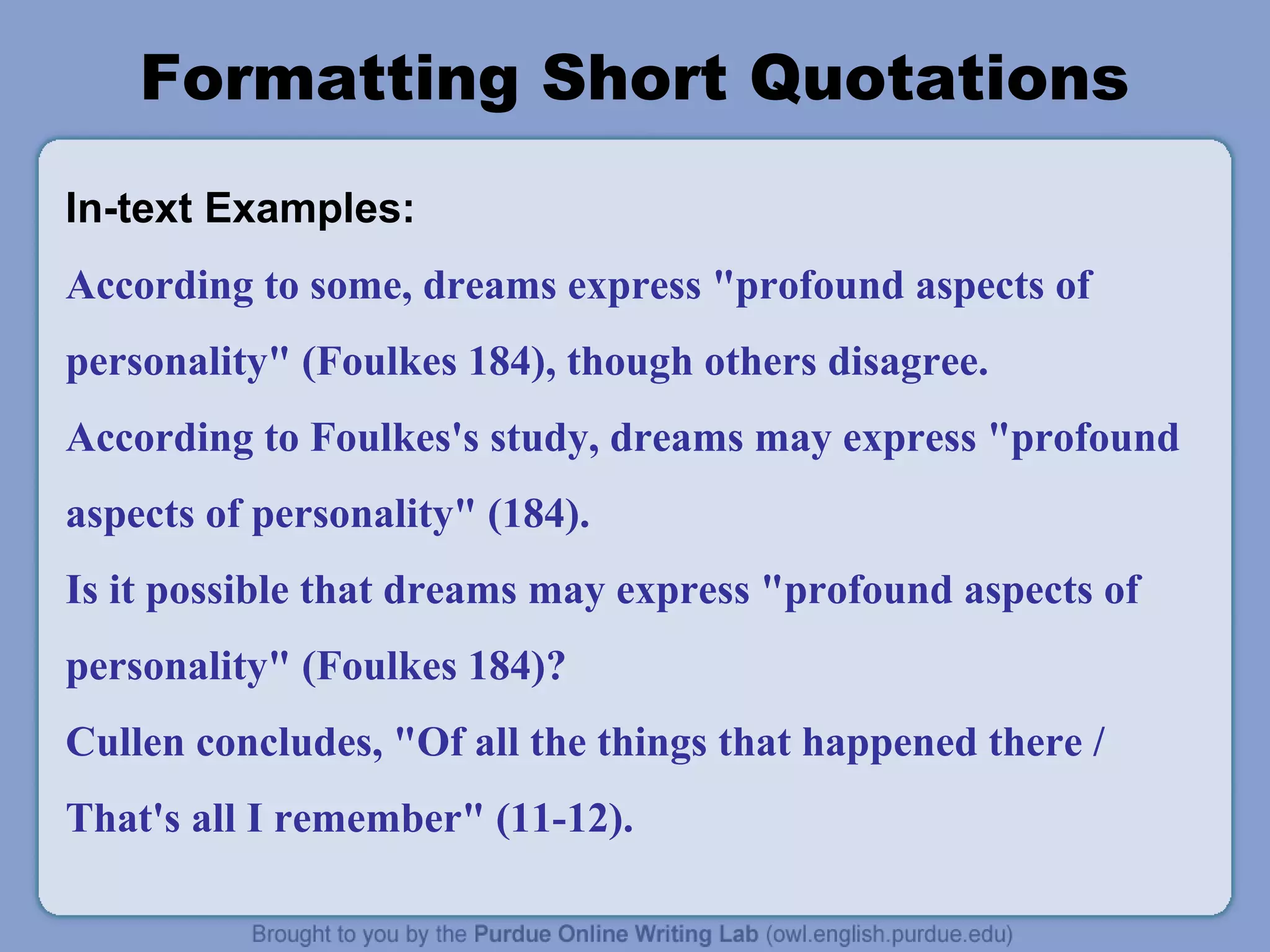 Formatting Short Quotations
In-text Examples:
According to some, dreams express "profound aspects of
personality" (Foulkes 184), though others disagree.
According to Foulkes's study, dreams may express "profound
aspects of personality" (184).
Is it possible that dreams may express "profound aspects of
personality" (Foulkes 184)?
Cullen concludes, "Of all the things that happened there /
That's all I remember" (11-12).
 