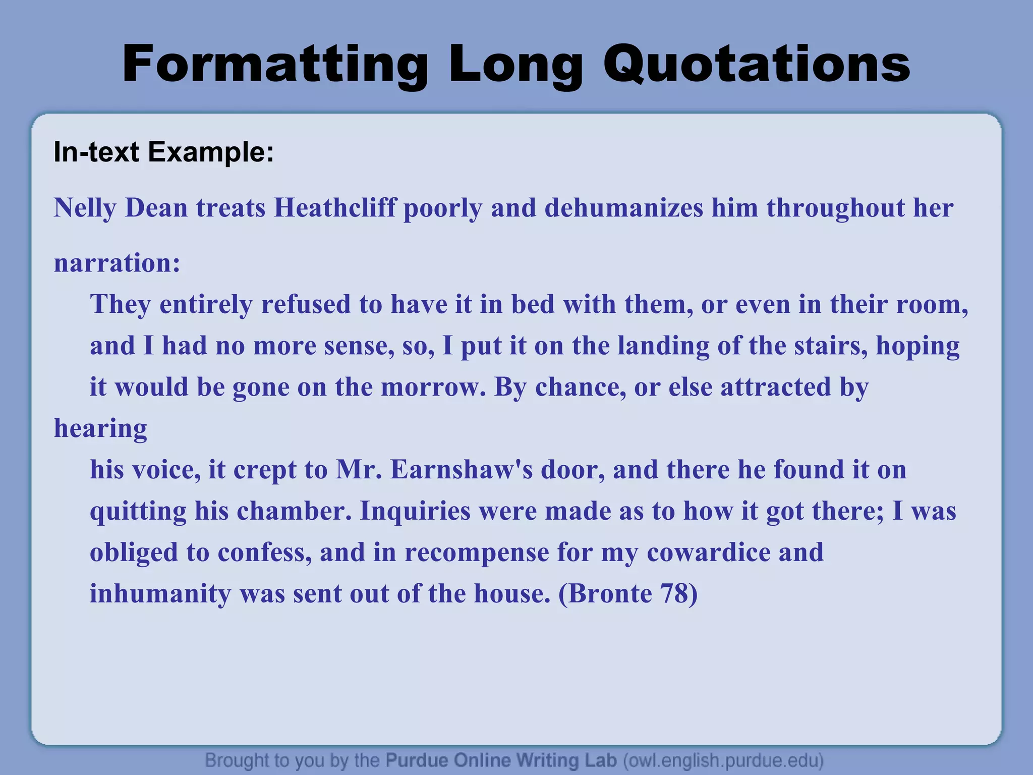 Formatting Long Quotations
In-text Example:
Nelly Dean treats Heathcliff poorly and dehumanizes him throughout her
narration:
They entirely refused to have it in bed with them, or even in their room,
and I had no more sense, so, I put it on the landing of the stairs, hoping
it would be gone on the morrow. By chance, or else attracted by
hearing
his voice, it crept to Mr. Earnshaw's door, and there he found it on
quitting his chamber. Inquiries were made as to how it got there; I was
obliged to confess, and in recompense for my cowardice and
inhumanity was sent out of the house. (Bronte 78)
 