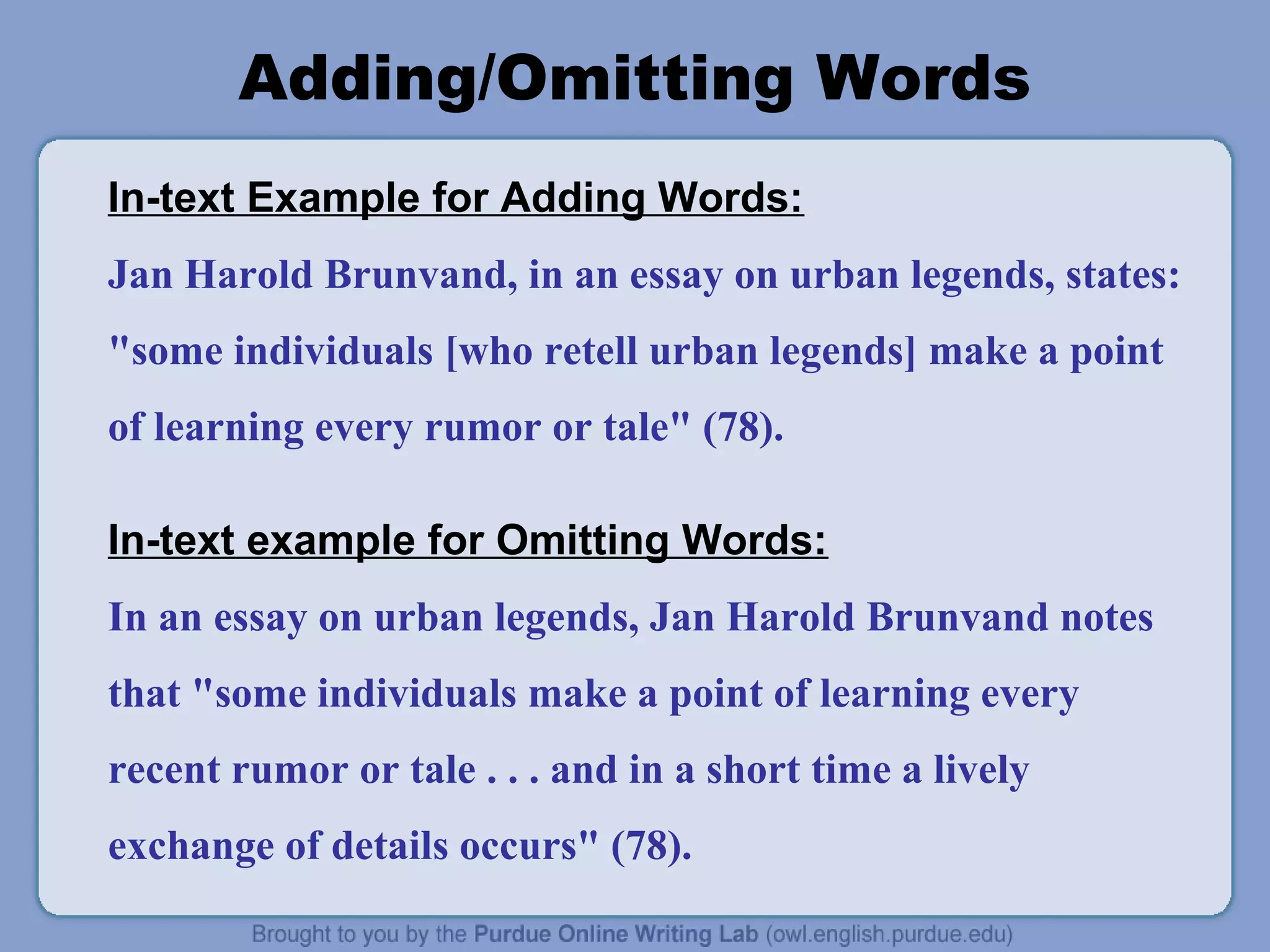 Adding/Omitting Words
In-text Example for Adding Words:
Jan Harold Brunvand, in an essay on urban legends, states:
"some individuals [who retell urban legends] make a point
of learning every rumor or tale" (78).
In-text example for Omitting Words:
In an essay on urban legends, Jan Harold Brunvand notes
that "some individuals make a point of learning every
recent rumor or tale . . . and in a short time a lively
exchange of details occurs" (78).
 