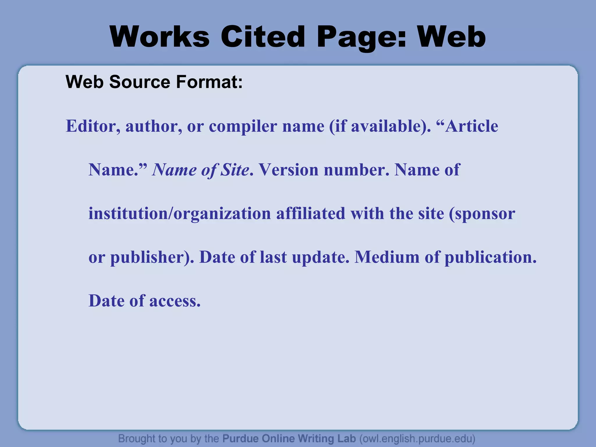 Works Cited Page: Web
Web Source Format:
Editor, author, or compiler name (if available). “Article
Name.” Name of Site. Version number. Name of
institution/organization affiliated with the site (sponsor
or publisher). Date of last update. Medium of publication.
Date of access.
 