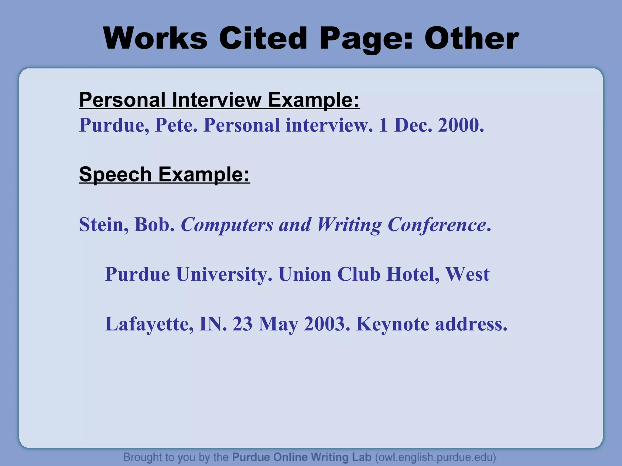 Works Cited Page: Other
Personal Interview Example:
Purdue, Pete. Personal interview. 1 Dec. 2000.
Speech Example:
Stein, Bob. Computers and Writing Conference.
Purdue University. Union Club Hotel, West
Lafayette, IN. 23 May 2003. Keynote address.
 