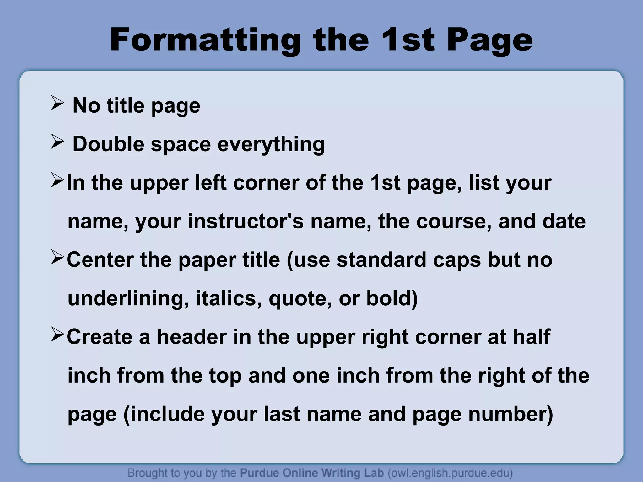Formatting the 1st Page
 No title page
 Double space everything
In the upper left corner of the 1st page, list your
name, your instructor's name, the course, and date
Center the paper title (use standard caps but no
underlining, italics, quote, or bold)
Create a header in the upper right corner at half
inch from the top and one inch from the right of the
page (include your last name and page number)
 