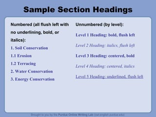 Sample Section Headings
Numbered (all flush left with
no underlining, bold, or
italics):
1. Soil Conservation
1.1 Erosion
1.2 Terracing
2. Water Conservation
3. Energy Conservation
Unnumbered (by level):
Level 1 Heading: bold, flush left
Level 2 Heading: italics, flush left
Level 3 Heading: centered, bold
Level 4 Heading: centered, italics
Level 5 Heading: underlined, flush left
 