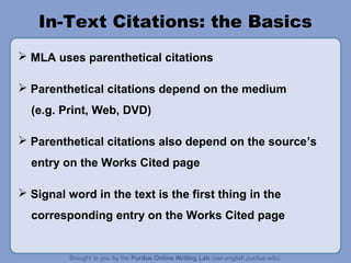 In-Text Citations: the Basics
 MLA uses parenthetical citations
 Parenthetical citations depend on the medium
(e.g. Print, Web, DVD)
 Parenthetical citations also depend on the source’s
entry on the Works Cited page
 Signal word in the text is the first thing in the
corresponding entry on the Works Cited page
 