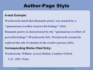 Author-Page Style
In-text Example:
Wordsworth stated that Romantic poetry was marked by a
"spontaneous overflow of powerful feelings" (263).
Romantic poetry is characterized by the "spontaneous overflow of
powerful feelings" (Wordsworth 263). Wordsworth extensively
explored the role of emotion in the creative process (263).
Corresponding Works Cited Entry:
Wordsworth, William. Lyrical Ballads. London: Oxford
U.P., 1967. Print.
 