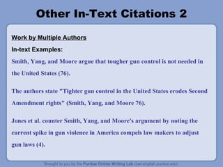 Other In-Text Citations 2
Work by Multiple Authors
In-text Examples:
Smith, Yang, and Moore argue that tougher gun control is not needed in
the United States (76).
The authors state "Tighter gun control in the United States erodes Second
Amendment rights" (Smith, Yang, and Moore 76).
Jones et al. counter Smith, Yang, and Moore's argument by noting the
current spike in gun violence in America compels law makers to adjust
gun laws (4).
 