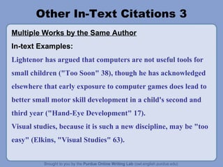 Other In-Text Citations 3
Multiple Works by the Same Author
In-text Examples:
Lightenor has argued that computers are not useful tools for
small children ("Too Soon" 38), though he has acknowledged
elsewhere that early exposure to computer games does lead to
better small motor skill development in a child's second and
third year ("Hand-Eye Development" 17).
Visual studies, because it is such a new discipline, may be "too
easy" (Elkins, "Visual Studies" 63).
 