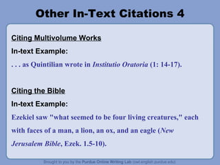 Other In-Text Citations 4
Citing Multivolume Works
In-text Example:
. . . as Quintilian wrote in Institutio Oratoria (1: 14-17).
Citing the Bible
In-text Example:
Ezekiel saw "what seemed to be four living creatures," each
with faces of a man, a lion, an ox, and an eagle (New
Jerusalem Bible, Ezek. 1.5-10).
 