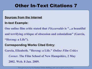 Other In-Text Citations 7
Sources from the Internet
In-text Example:
One online film critic stated that Fitzcarraldo is "...a beautiful
and terrifying critique of obsession and colonialism" (Garcia,
“Herzog: a Life”).
Corresponding Works Cited Entry:
Garcia, Elizabeth. "Herzog: a Life." Online Film Critics
Corner. The Film School of New Hampshire, 2 May
2002. Web. 8 Jan. 2009.
 