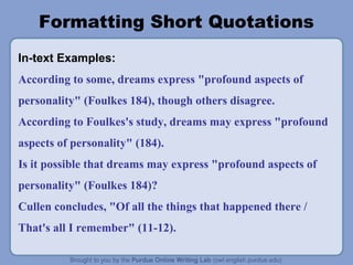 Formatting Short Quotations
In-text Examples:
According to some, dreams express "profound aspects of
personality" (Foulkes 184), though others disagree.
According to Foulkes's study, dreams may express "profound
aspects of personality" (184).
Is it possible that dreams may express "profound aspects of
personality" (Foulkes 184)?
Cullen concludes, "Of all the things that happened there /
That's all I remember" (11-12).
 
