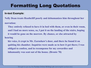 Formatting Long Quotations
In-text Example:
Nelly Dean treats Heathcliff poorly and dehumanizes him throughout her
narration:
They entirely refused to have it in bed with them, or even in their room,
and I had no more sense, so, I put it on the landing of the stairs, hoping
it would be gone on the morrow. By chance, or else attracted by
hearing
his voice, it crept to Mr. Earnshaw's door, and there he found it on
quitting his chamber. Inquiries were made as to how it got there; I was
obliged to confess, and in recompense for my cowardice and
inhumanity was sent out of the house. (Bronte 78)
 