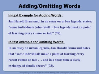 Adding/Omitting Words
In-text Example for Adding Words:
Jan Harold Brunvand, in an essay on urban legends, states:
"some individuals [who retell urban legends] make a point
of learning every rumor or tale" (78).
In-text example for Omitting Words:
In an essay on urban legends, Jan Harold Brunvand notes
that "some individuals make a point of learning every
recent rumor or tale . . . and in a short time a lively
exchange of details occurs" (78).
 