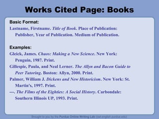 Works Cited Page: Books
Basic Format:
Lastname, Firstname. Title of Book. Place of Publication:
Publisher, Year of Publication. Medium of Publication.
Examples:
Gleick, James. Chaos: Making a New Science. New York:
Penguin, 1987. Print.
Gillespie, Paula, and Neal Lerner. The Allyn and Bacon Guide to
Peer Tutoring. Boston: Allyn, 2000. Print.
Palmer, William J. Dickens and New Historicism. New York: St.
Martin's, 1997. Print.
---. The Films of the Eighties: A Social History. Carbondale:
Southern Illinois UP, 1993. Print.
 