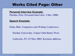 Works Cited Page: Other
Personal Interview Example:
Purdue, Pete. Personal interview. 1 Dec. 2000.
Speech Example:
Stein, Bob. Computers and Writing Conference.
Purdue University. Union Club Hotel, West
Lafayette, IN. 23 May 2003. Keynote address.
 