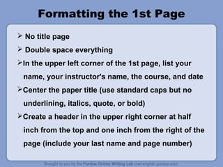 Formatting the 1st Page
 No title page
 Double space everything
In the upper left corner of the 1st page, list your
name, your instructor's name, the course, and date
Center the paper title (use standard caps but no
underlining, italics, quote, or bold)
Create a header in the upper right corner at half
inch from the top and one inch from the right of the
page (include your last name and page number)
 