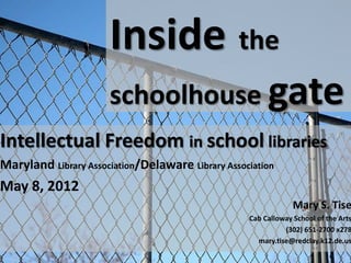 Inside the
                      schoolhouse gate
Intellectual Freedom in school libraries
Maryland Library Association/Delaware Library Association
May 8, 2012
                                                                Mary S. Tise
                                                   Cab Calloway School of the Arts
                                                             (302) 651-2700 x278
                                                     mary.tise@redclay.k12.de.us
 