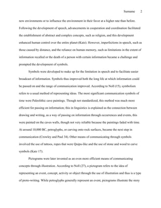 new environments or to influence the environment in their favor at a higher rate than before.
Following the development of speech, advancements in cooperation and coordination facilitated
the establishment of abstract and complex concepts, such as religion, and this development
enhanced human control over the entire planet (Katz). However, imperfections in speech, such as
those caused by distance, and the reliance on human memory, such as limitations in the extent of
information recalled or the death of a person with certain information became a challenge and
prompted the development of symbols.
Symbols were developed to make up for the limitation in speech and to facilitate easier
broadcast of information. Symbols thus improved both the long life at which information could
be passed on and the range of communication improved. According to Noll (15), symbolism
refers to a usual method of representing ideas. The most significant communication symbols of
time were Paleolithic cave paintings. Though not standardized, this method was much more
efficient for passing on information; this in linguistics is explained as the connection between
drawing and writing, as a way of passing on information through occurrences and events, this
were painted on the caves walls, though not very reliable because the paintings faded with time.
At around 10,000 BC, petroglyphs, or carving onto rock surfaces, became the next step in
communication (Crowley and Paul 34). Other means of communicating through symbols
involved the use of tattoos, ropes that were Quipu-like and the use of stone and wood to carve
symbols (Katz 17).
Pictograms were later invented as an even more efficient means of communicating
concepts through illustration. According to Noll (27), a pictogram refers to the idea of
representing an event, concept, activity or object through the use of illustration and thus is a type
of proto-writing. While petroglyphs generally represent an event, pictograms illustrate the story
Surname 2
 