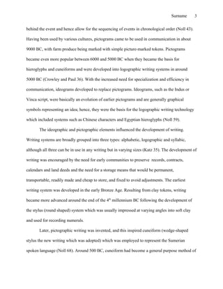 behind the event and hence allow for the sequencing of events in chronological order (Noll 43).
Having been used by various cultures, pictograms came to be used in communication in about
9000 BC, with farm produce being marked with simple picture-marked tokens. Pictograms
became even more popular between 6000 and 5000 BC when they became the basis for
hieroglyphs and cuneiforms and were developed into logographic writing systems in around
5000 BC (Crowley and Paul 36). With the increased need for specialization and efficiency in
communication, ideograms developed to replace pictograms. Ideograms, such as the Indus or
Vinca script, were basically an evolution of earlier pictograms and are generally graphical
symbols representing an idea; hence, they were the basis for the logographic writing technology
which included systems such as Chinese characters and Egyptian hieroglyphs (Noll 59).
The ideographic and pictographic elements influenced the development of writing.
Writing systems are broadly grouped into three types: alphabetic, logographic and syllabic,
although all three can be in use in any writing but in varying sizes (Katz 35). The development of
writing was encouraged by the need for early communities to preserve records, contracts,
calendars and land deeds and the need for a storage means that would be permanent,
transportable, readily made and cheap to store, and fixed to avoid adjustments. The earliest
writing system was developed in the early Bronze Age. Resulting from clay tokens, writing
became more advanced around the end of the 4th
millennium BC following the development of
the stylus (round shaped) system which was usually impressed at varying angles into soft clay
and used for recording numerals.
Later, pictographic writing was invented, and this inspired cuneiform (wedge-shaped
stylus the new writing which was adopted) which was employed to represent the Sumerian
spoken language (Noll 68). Around 500 BC, cuneiform had become a general purpose method of
Surname 3
 