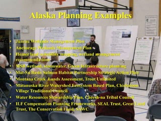 Alaska Planning Examples

• Juneau Wetlands Management Plan
• Anchorage Wetlands Management Plan
• Homer land suitability mapping, wetland management
  recommendations
• MSB wetland, stormwater, Green Infrastructure planning
• Mat-Su Basin Salmon Habitat Partnership Strategic Action Plan
• Montana Creek Lands Assessment, Trout Unlimited
• Matanuska River Watershed Ecosystem Based Plan, Chickaloon
  Village Traditional Council
• Water Resources Stewardship Plan, Cheesh-na Tribal Council
• ILF Compensation Planning Frameworks, SEAL Trust, Great Land
  Trust, The Conservation Fund, SAWC
                                                                  15
 